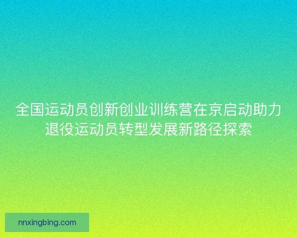 全国运动员创新创业训练营在京启动助力退役运动员转型发展新路径探索