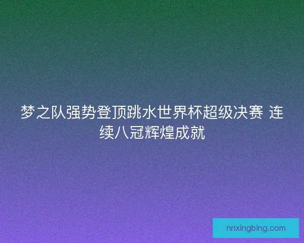 梦之队强势登顶跳水世界杯超级决赛 连续八冠辉煌成就 梦之队强势登顶跳水世界杯超级决赛 连续八冠辉煌成就