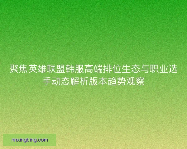 聚焦英雄联盟韩服高端排位生态与职业选手动态解析版本趋势观察