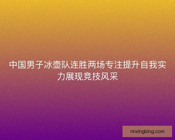 中国男子冰壶队连胜两场专注提升自我实力展现竞技风采