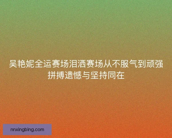 吴艳妮全运赛场泪洒赛场从不服气到顽强拼搏遗憾与坚持同在