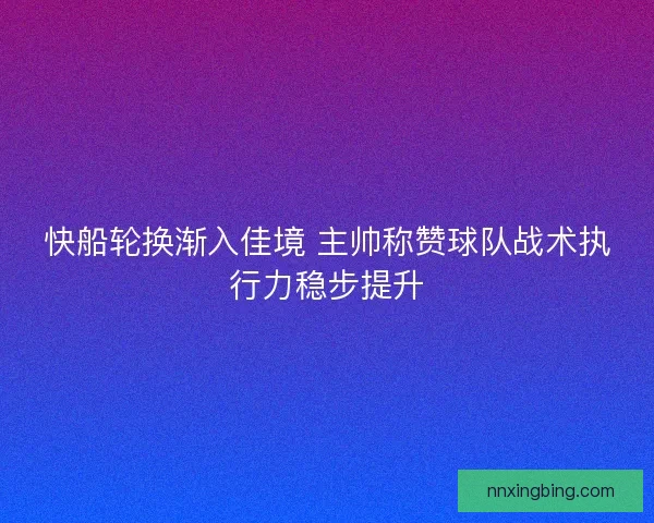快船轮换渐入佳境 主帅称赞球队战术执行力稳步提升 快船轮换渐入佳境 主帅称赞球队战术执行力稳步提升
