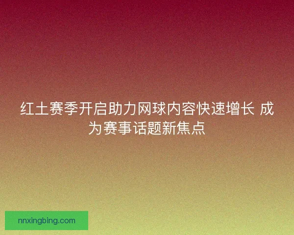 红土赛季开启助力网球内容快速增长 成为赛事话题新焦点 红土赛季开启助力网球内容快速增长 成为赛事话题新焦点