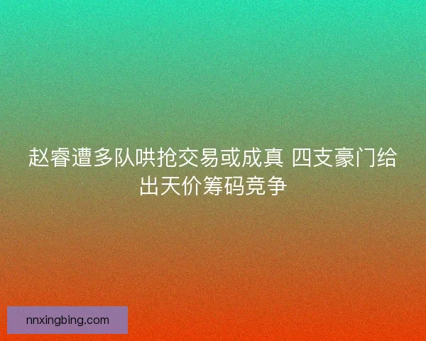 赵睿遭多队哄抢交易或成真 四支豪门给出天价筹码竞争 赵睿遭多队哄抢交易或成真 四支豪门给出天价筹码竞争