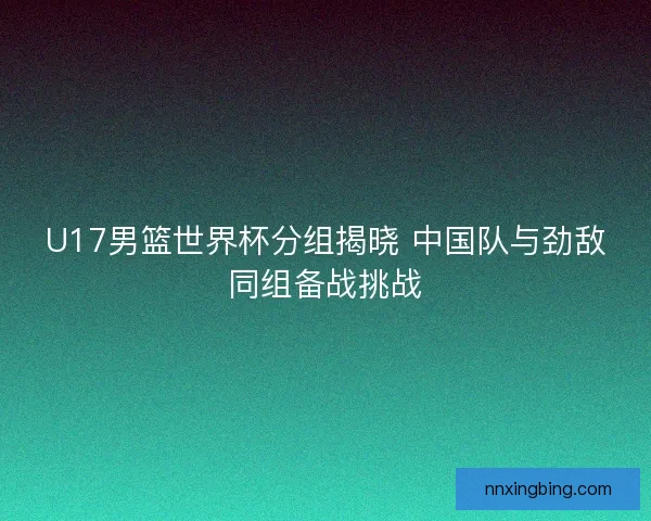 U17男篮世界杯分组揭晓 中国队与劲敌同组备战挑战 U17男篮世界杯分组揭晓 中国队与劲敌同组备战挑战