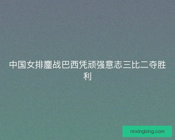 中国女排鏖战巴西凭顽强意志三比二夺胜利 中国女排鏖战巴西凭顽强意志三比二夺胜利