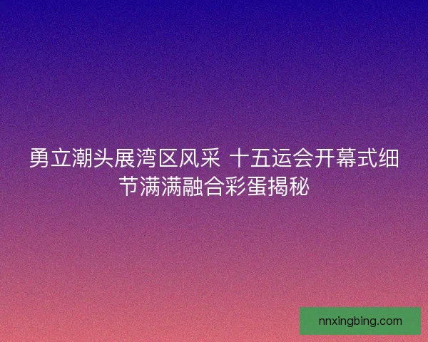 勇立潮头展湾区风采 十五运会开幕式细节满满融合彩蛋揭秘 勇立潮头展湾区风采 十五运会开幕式细节满满融合彩蛋揭秘