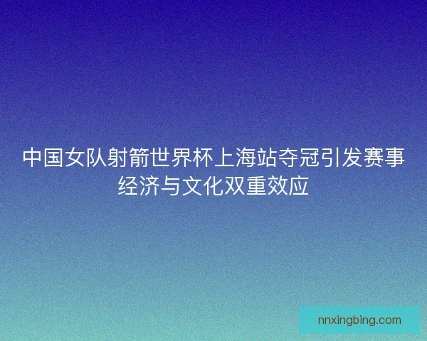 中国女队射箭世界杯上海站夺冠引发赛事经济与文化双重效应