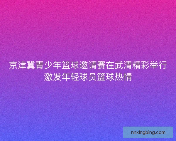 京津冀青少年篮球邀请赛在武清精彩举行激发年轻球员篮球热情
