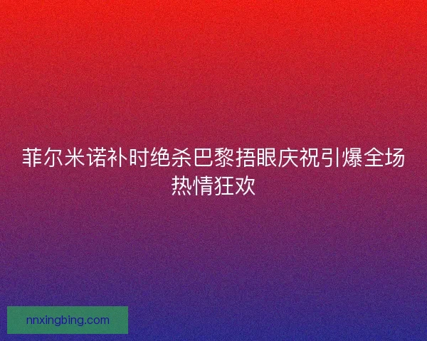 菲尔米诺补时绝杀巴黎捂眼庆祝引爆全场热情狂欢