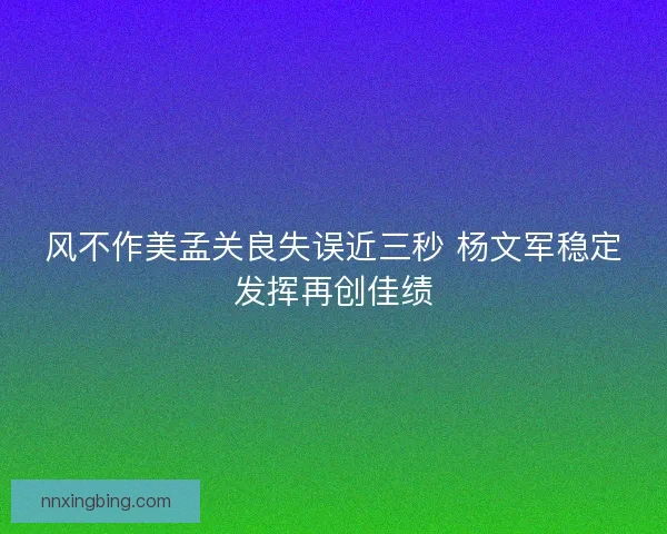 风不作美孟关良失误近三秒 杨文军稳定发挥再创佳绩 风不作美孟关良失误近三秒 杨文军稳定发挥再创佳绩