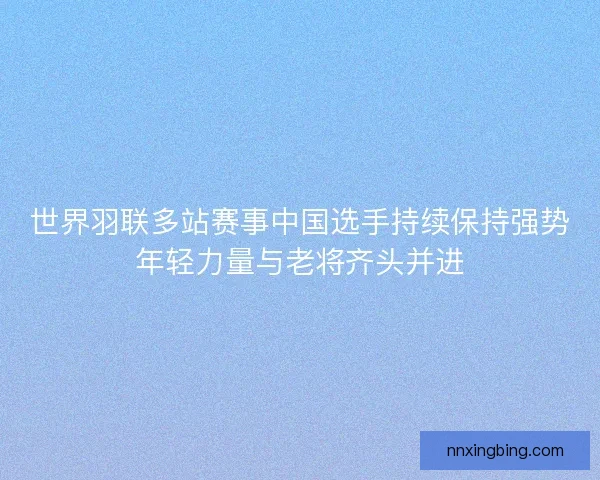 世界羽联多站赛事中国选手持续保持强势年轻力量与老将齐头并进 世界羽联多站赛事中国选手持续保持强势年轻力量与老将齐头并进