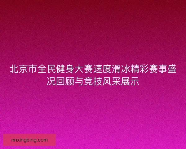 北京市全民健身大赛速度滑冰精彩赛事盛况回顾与竞技风采展示 北京市全民健身大赛速度滑冰精彩赛事盛况回顾与竞技风采展示