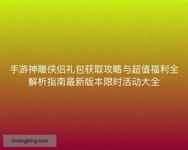 手游神雕侠侣礼包获取攻略与超值福利全解析指南最新版本限时活动大全