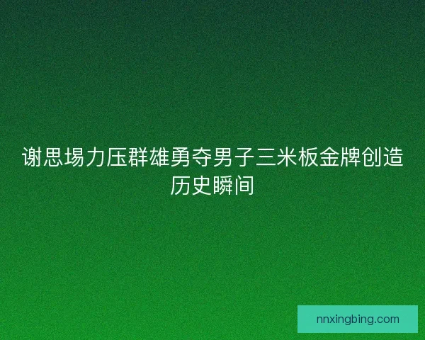 谢思埸力压群雄勇夺男子三米板金牌创造历史瞬间
