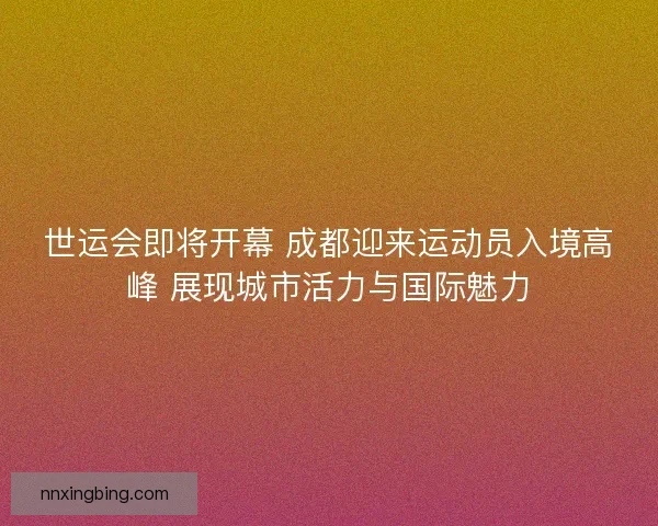 世运会即将开幕 成都迎来运动员入境高峰 展现城市活力与国际魅力 世运会即将开幕 成都迎来运动员入境高峰 展现城市活力与国际魅力