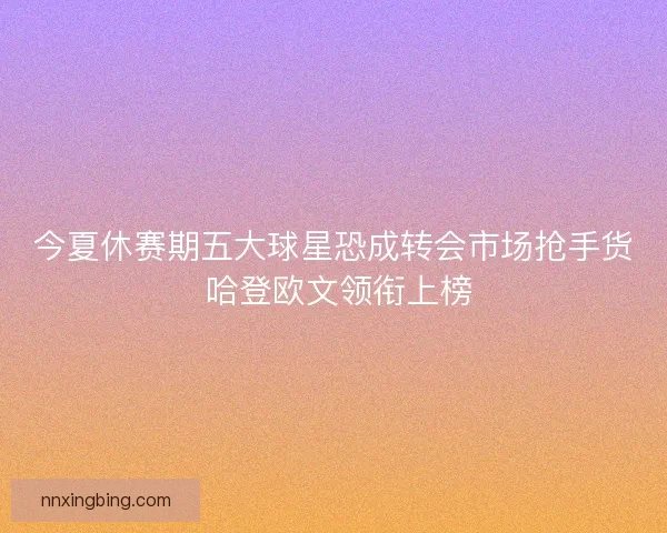 今夏休赛期五大球星恐成转会市场抢手货 哈登欧文领衔上榜