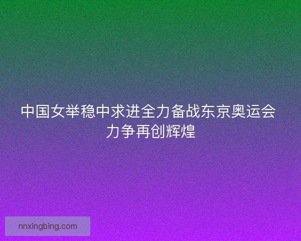中国女举稳中求进全力备战东京奥运会 力争再创辉煌 中国女举稳中求进全力备战东京奥运会 力争再创辉煌