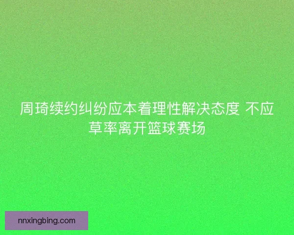 周琦续约纠纷应本着理性解决态度 不应草率离开篮球赛场 周琦续约纠纷应本着理性解决态度 不应草率离开篮球赛场