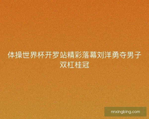 体操世界杯开罗站精彩落幕刘洋勇夺男子双杠桂冠 体操世界杯开罗站精彩落幕刘洋勇夺男子双杠桂冠